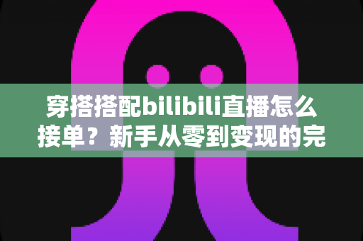 穿搭搭配bilibili直播怎么接单?新手从零到变现的完整实操指南 穿搭搭配bilibili直播怎么接单?新手从零到变现的完整实操指南