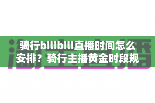 骑行bilibili直播时间怎么安排？骑行主播黄金时段规划与粉丝增长全攻略