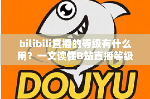bilibili直播的等级有什么用？一文读懂B站直播等级的作用、权益与快速升级攻略