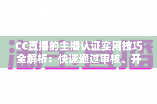 CC直播的主播认证实用技巧全解析：快速通过审核、开启流量与变现之路的必备指南