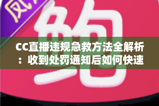 CC直播违规急救方法全解析：收到处罚通知后如何快速自救、成功申诉与恢复账号