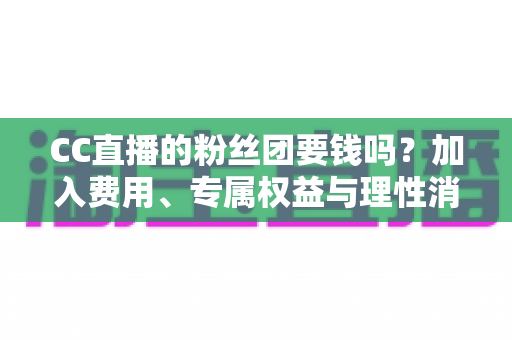 CC直播的粉丝团要钱吗？加入费用、专属权益与理性消费全攻略