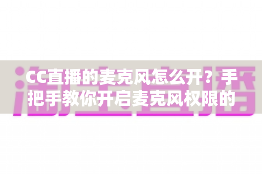 CC直播的麦克风怎么开?手把手教你开启麦克风权限的完整攻略 CC直播的麦克风怎么开?手把手教你开启麦克风权限的完整攻略