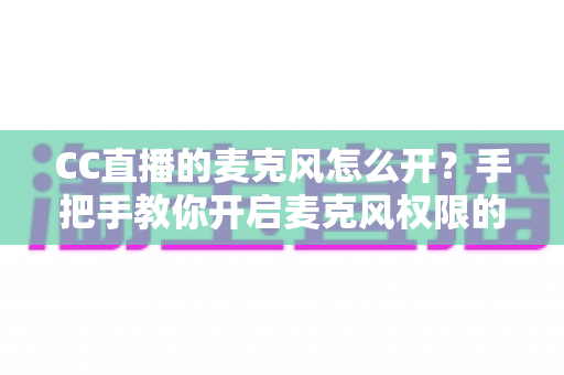 CC直播的麦克风怎么开?手把手教你开启麦克风权限的完整攻略 CC直播的麦克风怎么开?手把手教你开启麦克风权限的完整攻略