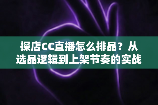 探店CC直播怎么排品?从选品逻辑到上架节奏的实战全攻略 探店CC直播怎么排品?从选品逻辑到上架节奏的实战全攻略
