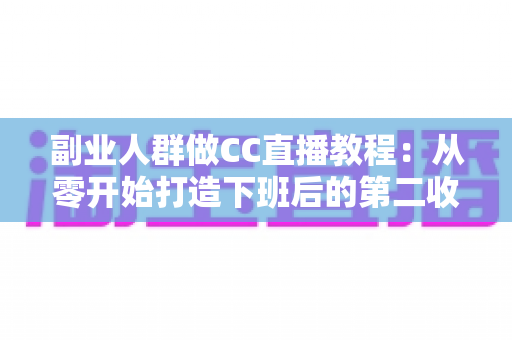 副业人群做CC直播教程：从零开始打造下班后的第二收入渠道