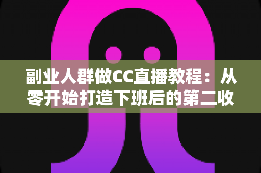 副业人群做CC直播教程：从零开始打造下班后的第二收入渠道