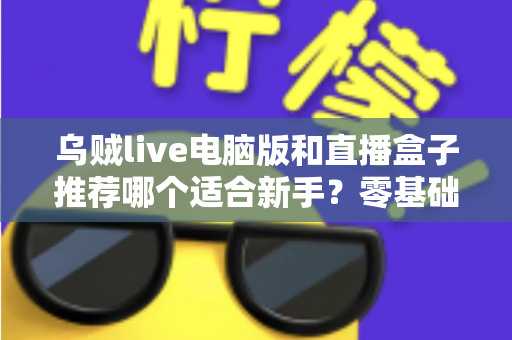乌贼live电脑版和直播盒子推荐哪个适合新手？零基础主播必备的工具选择全攻略