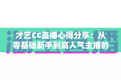 才艺CC直播心得分享:从零基础新手到高人气主播的实战技巧、经验总结与避坑指南全解析 才艺CC直播心得分享:从零基础新手到高人气主播的实战技巧、经验总结与避坑指南全解析