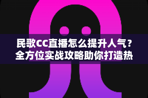 民歌CC直播怎么提升人气?全方位实战攻略助你打造热门民歌直播间 民歌CC直播怎么提升人气?全方位实战攻略助你打造热门民歌直播间