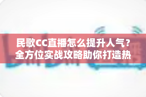 民歌CC直播怎么提升人气?全方位实战攻略助你打造热门民歌直播间 民歌CC直播怎么提升人气?全方位实战攻略助你打造热门民歌直播间