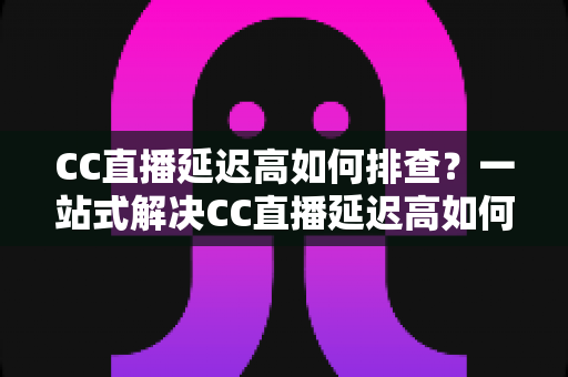 CC直播延迟高如何排查?一站式解决CC直播延迟高如何排查的完整指南与实用技巧 CC直播延迟高如何排查?一站式解决CC直播延迟高如何排查的完整指南与实用技巧