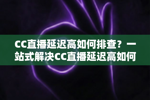 CC直播延迟高如何排查?一站式解决CC直播延迟高如何排查的完整指南与实用技巧 CC直播延迟高如何排查?一站式解决CC直播延迟高如何排查的完整指南与实用技巧