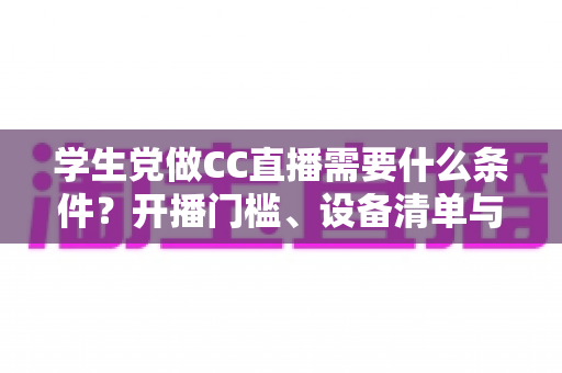 学生党做CC直播需要什么条件?开播门槛、设备清单与起号攻略一文讲透 学生党做CC直播需要什么条件?开播门槛、设备清单与起号攻略一文讲透