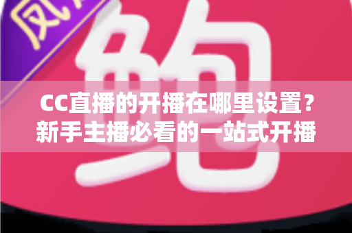 CC直播的开播在哪里设置？新手主播必看的一站式开播设置全攻略