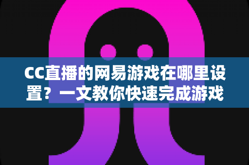 CC直播的网易游戏在哪里设置？一文教你快速完成游戏直播设置全流程（2025最新指南）