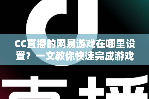 CC直播的网易游戏在哪里设置？一文教你快速完成游戏直播设置全流程（2025最新指南）