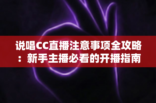 说唱CC直播注意事项全攻略:新手主播必看的开播指南与避坑手册 说唱CC直播注意事项全攻略:新手主播必看的开播指南与避坑手册
