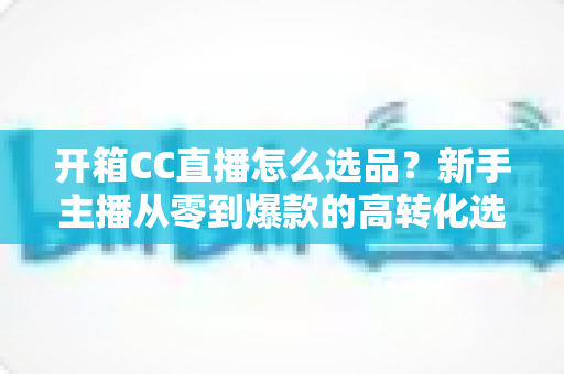 开箱CC直播怎么选品?新手主播从零到爆款的高转化选品实战指南 开箱CC直播怎么选品?新手主播从零到爆款的高转化选品实战指南