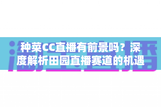 种菜CC直播有前景吗？深度解析田园直播赛道的机遇、挑战与变现路径
