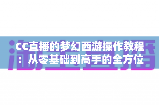 CC直播的梦幻西游操作教程:从零基础到高手的全方位实战学习指南 CC直播的梦幻西游操作教程:从零基础到高手的全方位实战学习指南