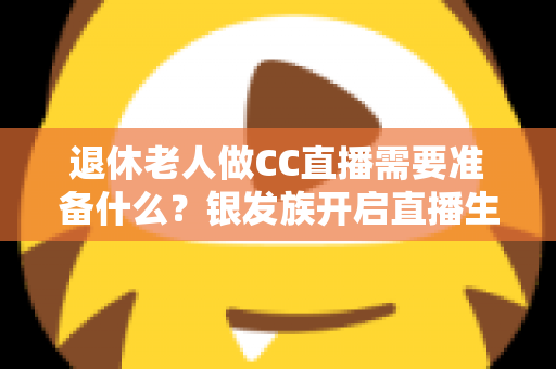 退休老人做CC直播需要准备什么？银发族开启直播生活的完整准备指南