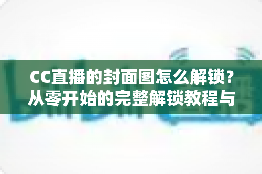 CC直播的封面图怎么解锁?从零开始的完整解锁教程与封面优化全攻略 CC直播的封面图怎么解锁?从零开始的完整解锁教程与封面优化全攻略