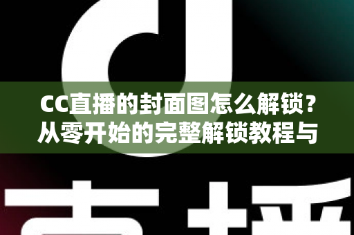 CC直播的封面图怎么解锁?从零开始的完整解锁教程与封面优化全攻略 CC直播的封面图怎么解锁?从零开始的完整解锁教程与封面优化全攻略