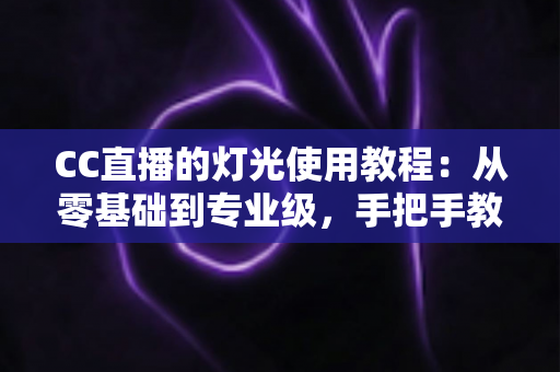 CC直播的灯光使用教程：从零基础到专业级，手把手教你打造高清质感直播间
