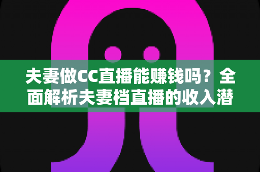 夫妻做CC直播能赚钱吗？全面解析夫妻档直播的收入潜力与实战指南