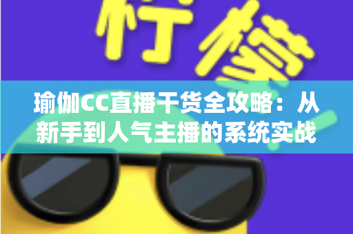 瑜伽CC直播干货全攻略：从新手到人气主播的系统实战指南
