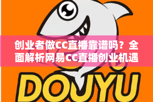 创业者做CC直播靠谱吗？全面解析网易CC直播创业机遇、变现模式与避坑指南