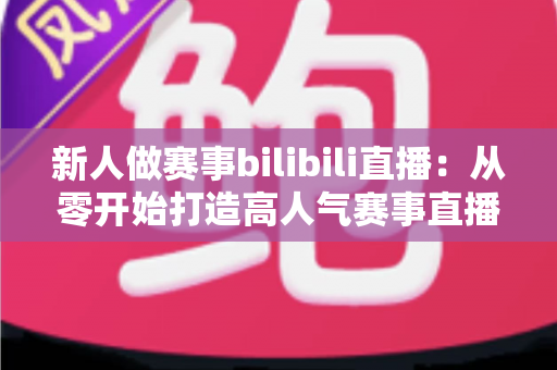 新人做赛事bilibili直播：从零开始打造高人气赛事直播间的完整实战指南