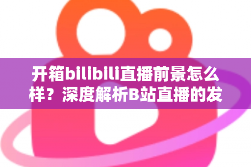 开箱bilibili直播前景怎么样?深度解析B站直播的发展潜力、变现模式与入局指南 开箱bilibili直播前景怎么样?深度解析B站直播的发展潜力、变现模式与入局指南