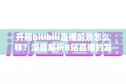 开箱bilibili直播前景怎么样？深度解析B站直播的发展潜力、变现模式与入局指南