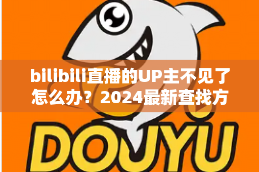 bilibili直播的UP主不见了怎么办？2024最新查找方法与应对指南全解析