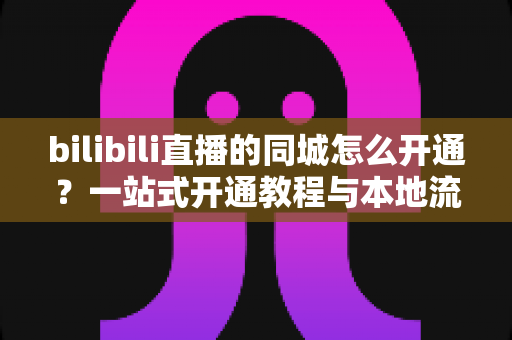 bilibili直播的同城怎么开通？一站式开通教程与本地流量获取指南，助你快速解锁同城曝光