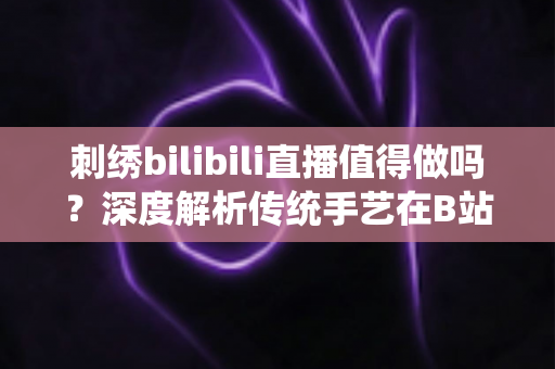 刺绣bilibili直播值得做吗？深度解析传统手艺在B站的机遇、挑战与变现前景