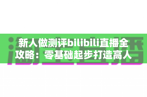 新人做测评bilibili直播全攻略：零基础起步打造高人气测评直播间的实战指南