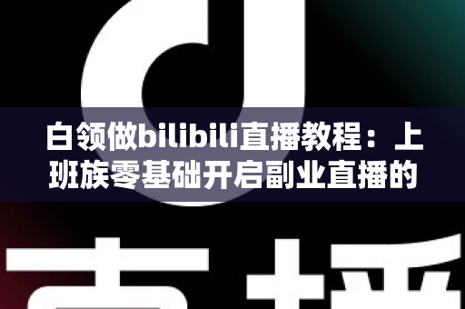 白领做bilibili直播教程：上班族零基础开启副业直播的完整实战指南