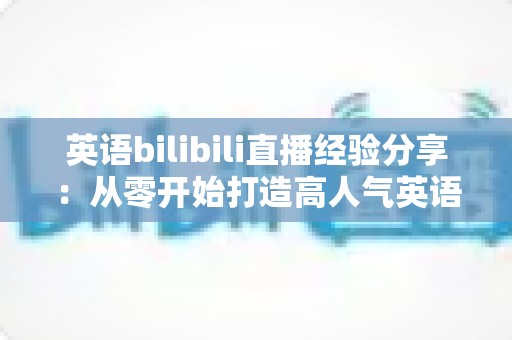 英语bilibili直播经验分享：从零开始打造高人气英语直播间的实战指南