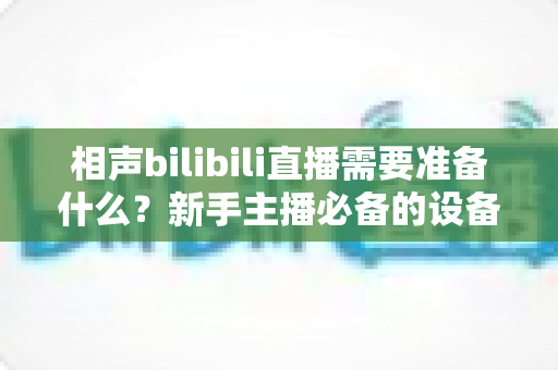 相声bilibili直播需要准备什么?新手主播必备的设备、内容与运营全攻略 相声bilibili直播需要准备什么?新手主播必备的设备、内容与运营全攻略