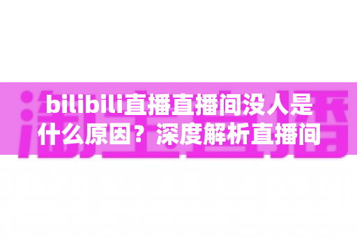 bilibili直播直播间没人是什么原因？深度解析直播间冷场根源与快速涨人气实战指南