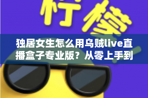 独居女生怎么用乌贼live直播盒子专业版?从零上手到安全进阶的完整指南 独居女生怎么用乌贼live直播盒子专业版?从零上手到安全进阶的完整指南