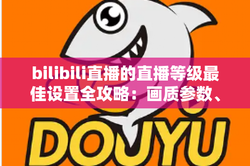 bilibili直播的直播等级最佳设置全攻略:画质参数、推流配置与升级技巧一文讲透 bilibili直播的直播等级最佳设置全攻略:画质参数、推流配置与升级技巧一文讲透