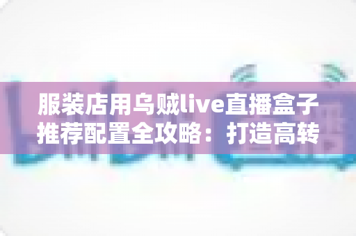 服装店用乌贼live直播盒子推荐配置全攻略：打造高转化服装直播间的必备硬件与参数指南
