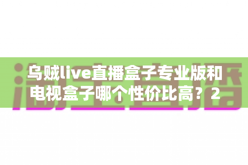 乌贼live直播盒子专业版和电视盒子哪个性价比高？2025最新深度对比与选购指南