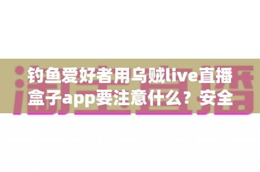 钓鱼爱好者用乌贼live直播盒子app要注意什么？安全、合规与技巧全攻略一文讲透