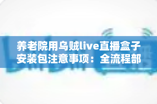 养老院用乌贼live直播盒子安装包注意事项：全流程部署指南与避坑手册