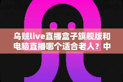 乌贼live直播盒子旗舰版和电脑直播哪个适合老人?中老年直播观看设备深度选购指南 乌贼live直播盒子旗舰版和电脑直播哪个适合老人?中老年直播观看设备深度选购指南